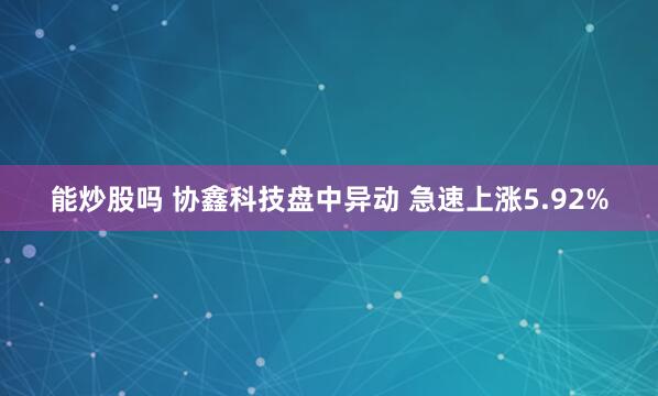 能炒股吗 协鑫科技盘中异动 急速上涨5.92%