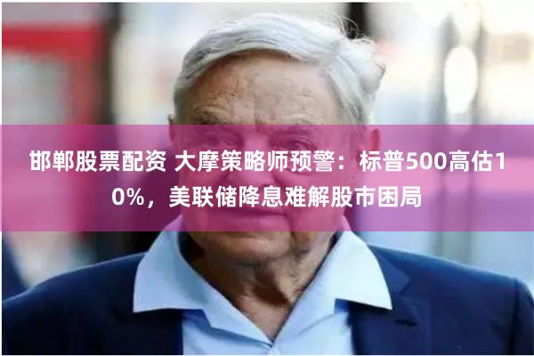 邯郸股票配资 大摩策略师预警：标普500高估10%，美联储降息难解股市困局