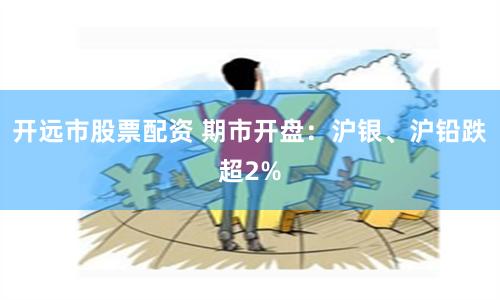 开远市股票配资 期市开盘：沪银、沪铅跌超2%