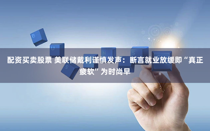 配资买卖股票 美联储戴利谨慎发声：断言就业放缓即“真正疲软”为时尚早