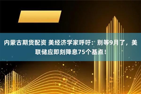 内蒙古期货配资 美经济学家呼吁：别等9月了，美联储应即刻降息75个基点！