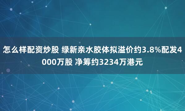 怎么样配资炒股 绿新亲水胶体拟溢价约3.8%配发4000万股 净筹约3234万港元