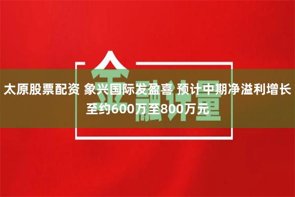 太原股票配资 象兴国际发盈喜 预计中期净溢利增长至约600万至800万元