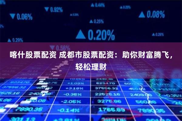 喀什股票配资 成都市股票配资：助你财富腾飞，轻松理财