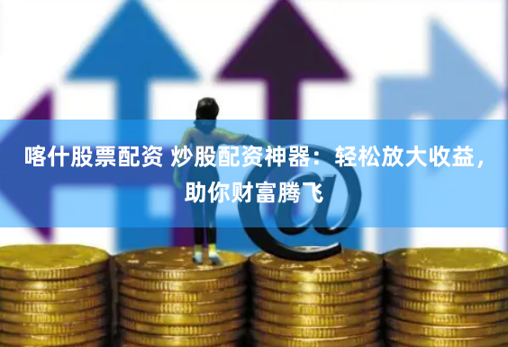 喀什股票配资 炒股配资神器：轻松放大收益，助你财富腾飞
