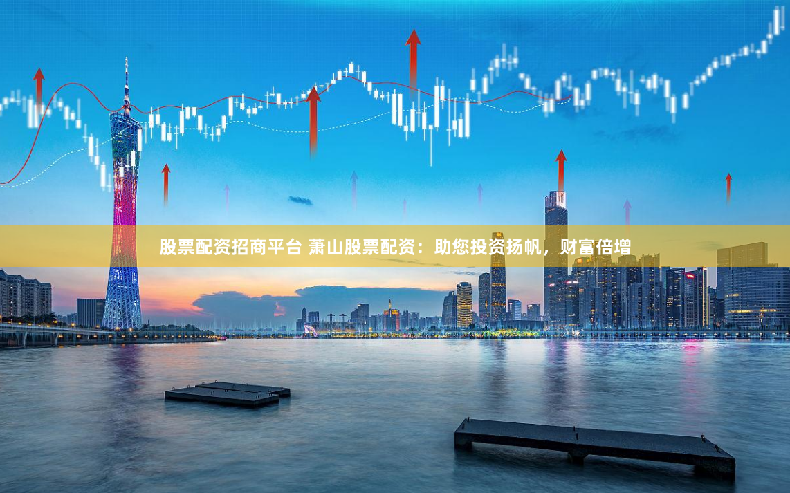 股票配资招商平台 萧山股票配资：助您投资扬帆，财富倍增