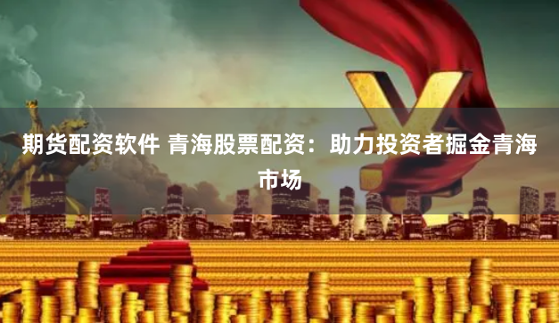 期货配资软件 青海股票配资：助力投资者掘金青海市场