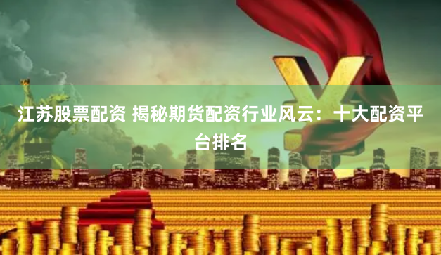 江苏股票配资 揭秘期货配资行业风云：十大配资平台排名