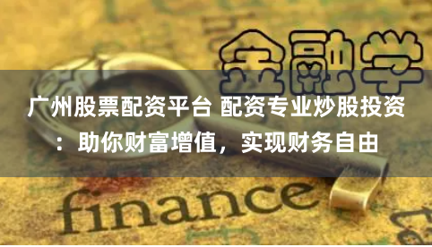 广州股票配资平台 配资专业炒股投资：助你财富增值，实现财务自由