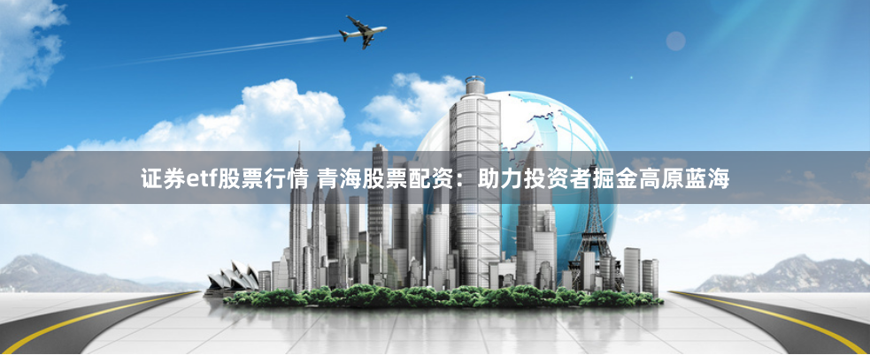 证券etf股票行情 青海股票配资：助力投资者掘金高原蓝海