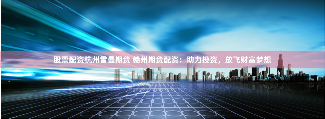 股票配资杭州雷曼期货 赣州期货配资：助力投资，放飞财富梦想