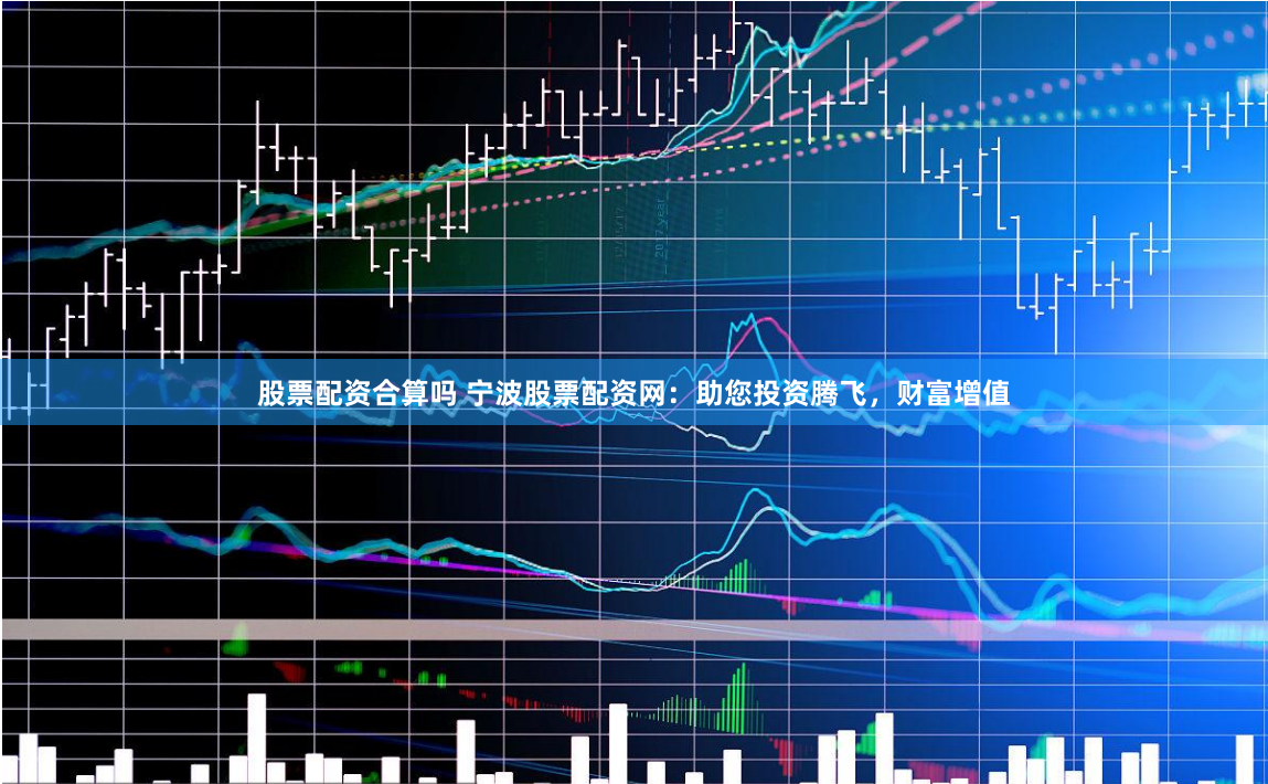 股票配资合算吗 宁波股票配资网：助您投资腾飞，财富增值