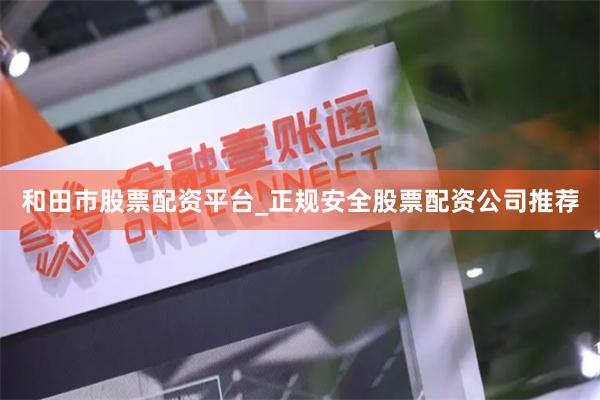 和田市股票配资平台_正规安全股票配资公司推荐