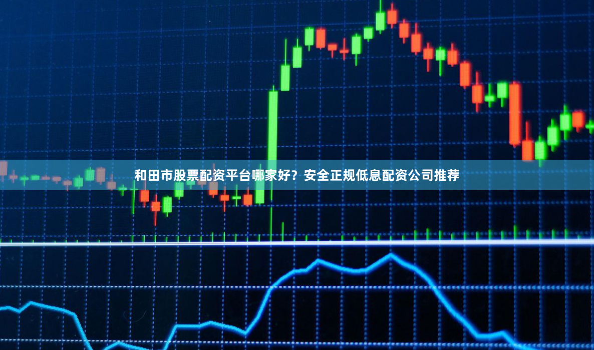 和田市股票配资平台哪家好？安全正规低息配资公司推荐