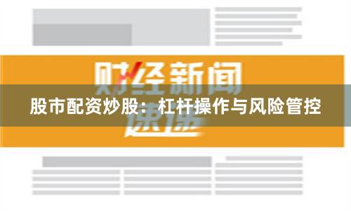 股市配资炒股:杠杆操作与风险管控