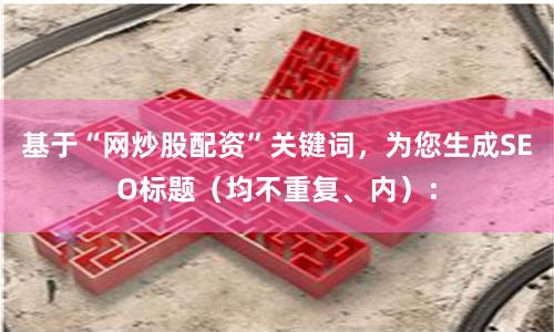 基于“网炒股配资”关键词，为您生成SEO标题（均不重复、内）：