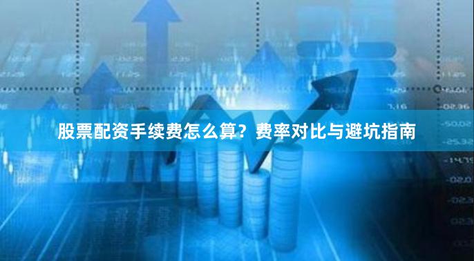 股票配资手续费怎么算？费率对比与避坑指南